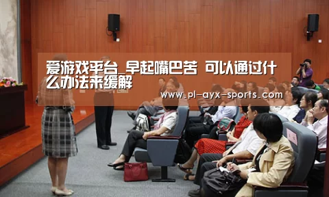 爱游戏平台_早起嘴巴苦 可以通过什么办法来缓解(图2) 爱游戏平台