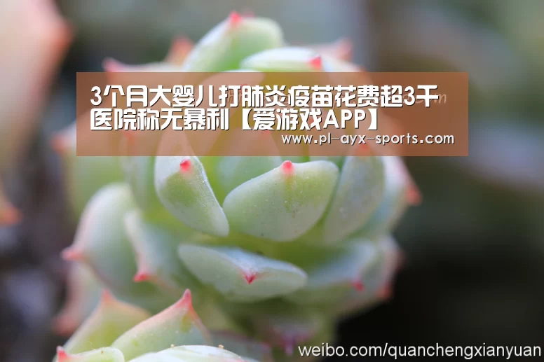 3个月大婴儿打肺炎疫苗花费超3千医院称无暴利【爱游戏APP】(图1) 爱游戏平台