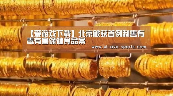 【爱游戏下载】北京破获首例制售有毒有害保健食品案(图3) 爱游戏平台